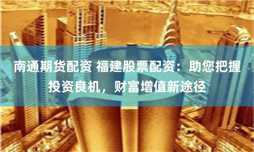 南通期货配资 福建股票配资：助您把握投资良机，财富增值新途径