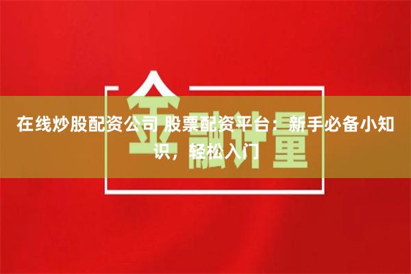 在线炒股配资公司 股票配资平台：新手必备小知识，轻松入门