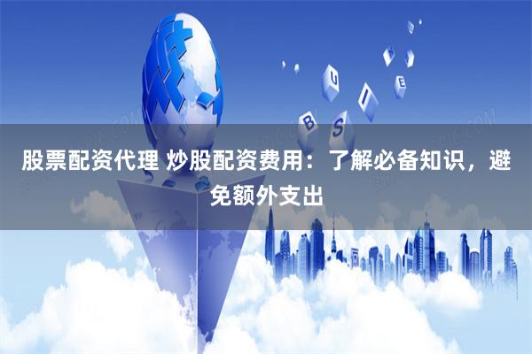 股票配资代理 炒股配资费用：了解必备知识，避免额外支出
