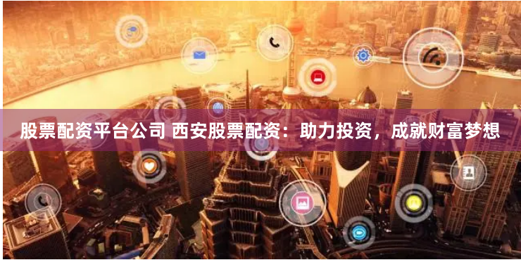 股票配资平台公司 西安股票配资：助力投资，成就财富梦想