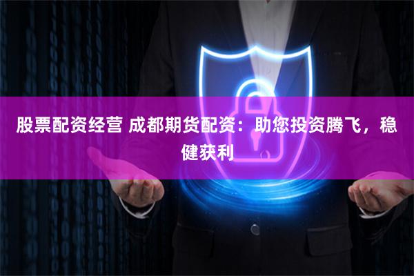 股票配资经营 成都期货配资：助您投资腾飞，稳健获利