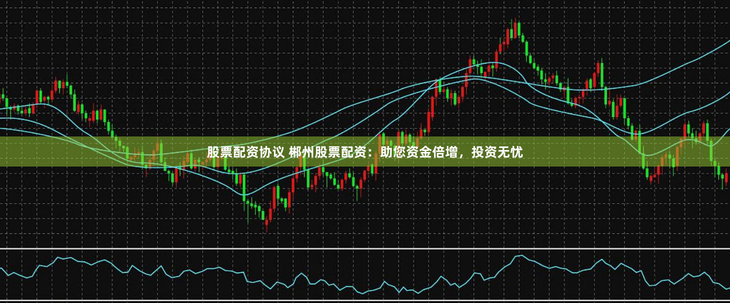 股票配资协议 郴州股票配资：助您资金倍增，投资无忧
