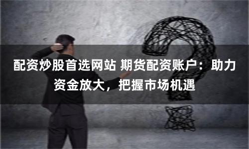 配资炒股首选网站 期货配资账户：助力资金放大，把握市场机遇