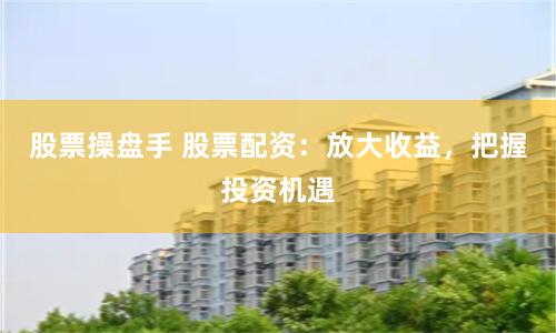 股票操盘手 股票配资：放大收益，把握投资机遇